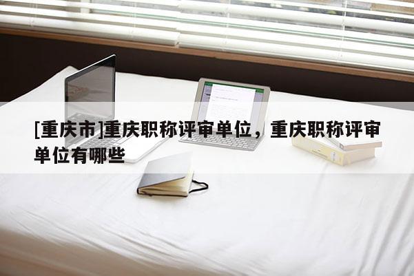[重慶市]重慶職稱評(píng)審單位，重慶職稱評(píng)審單位有哪些