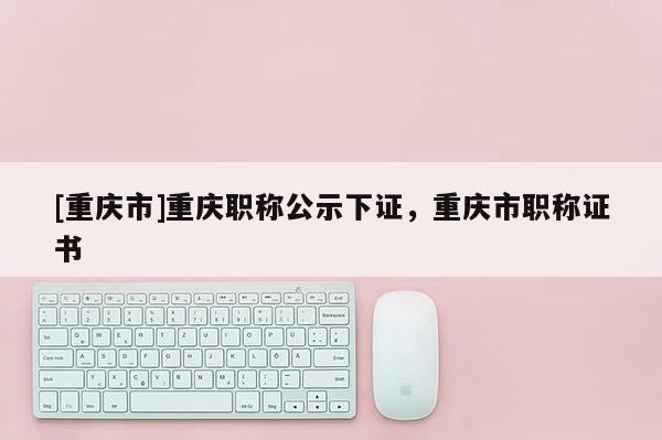 [重慶市]重慶職稱公示下證，重慶市職稱證書