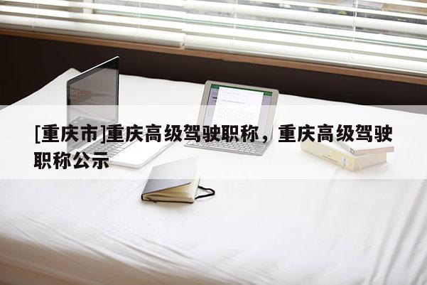 [重慶市]重慶高級駕駛職稱，重慶高級駕駛職稱公示