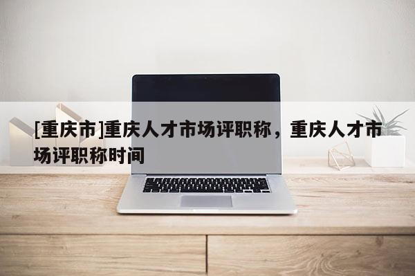 [重慶市]重慶人才市場評職稱，重慶人才市場評職稱時間