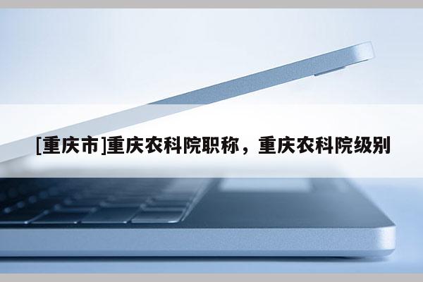 [重慶市]重慶農(nóng)科院職稱，重慶農(nóng)科院級別