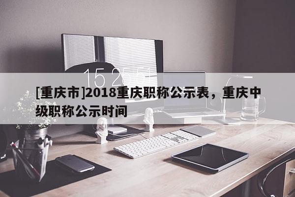 [重慶市]2018重慶職稱公示表，重慶中級職稱公示時間