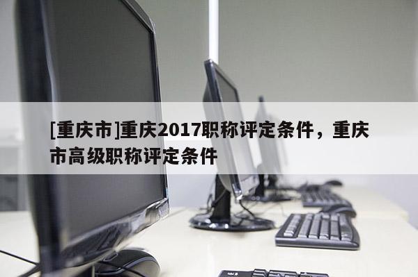 [重慶市]重慶2017職稱評(píng)定條件，重慶市高級(jí)職稱評(píng)定條件