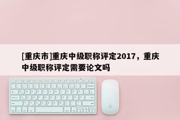 [重慶市]重慶中級職稱評定2017，重慶中級職稱評定需要論文嗎