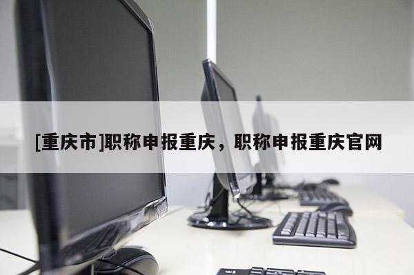 [重慶市]職稱申報(bào)重慶，職稱申報(bào)重慶官網(wǎng)