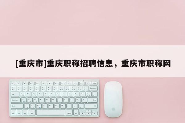 [重慶市]重慶職稱招聘信息，重慶市職稱網(wǎng)