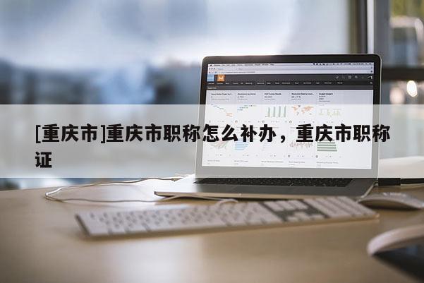 [重慶市]重慶市職稱怎么補(bǔ)辦，重慶市職稱證