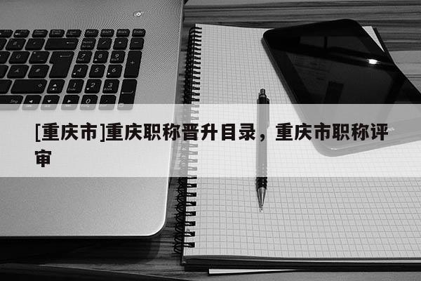 [重慶市]重慶職稱晉升目錄，重慶市職稱評審