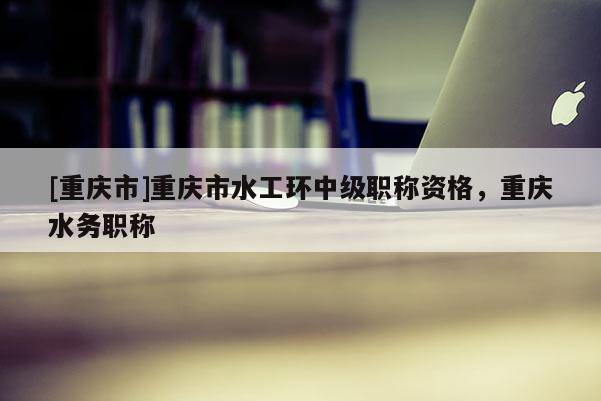 [重慶市]重慶市水工環(huán)中級職稱資格，重慶水務(wù)職稱