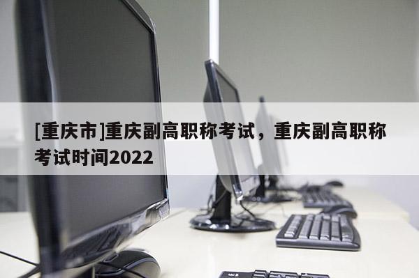[重慶市]重慶副高職稱考試，重慶副高職稱考試時(shí)間2022