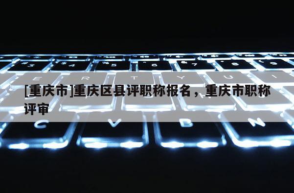 [重慶市]重慶區(qū)縣評職稱報(bào)名，重慶市職稱評審