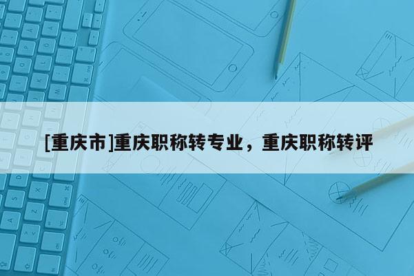 [重慶市]重慶職稱轉(zhuǎn)專業(yè)，重慶職稱轉(zhuǎn)評