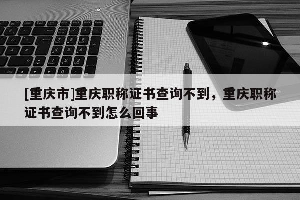 [重慶市]重慶職稱證書查詢不到，重慶職稱證書查詢不到怎么回事