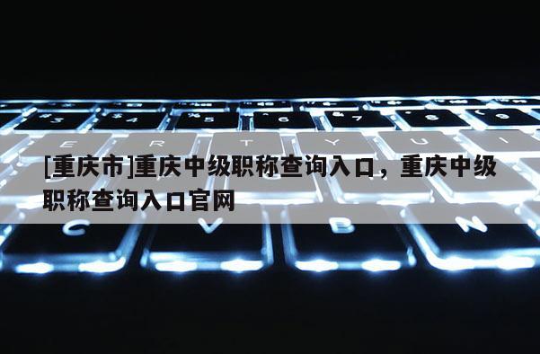 [重慶市]重慶中級(jí)職稱查詢?nèi)肟?，重慶中級(jí)職稱查詢?nèi)肟诠倬W(wǎng)