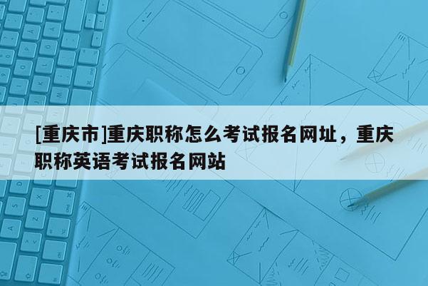 [重慶市]重慶職稱怎么考試報(bào)名網(wǎng)址，重慶職稱英語考試報(bào)名網(wǎng)站