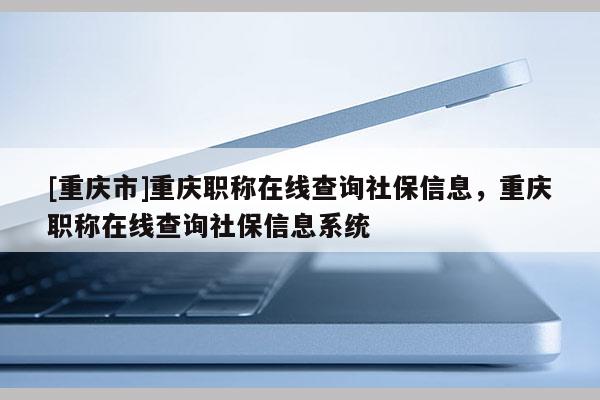 [重慶市]重慶職稱在線查詢社保信息，重慶職稱在線查詢社保信息系統(tǒng)