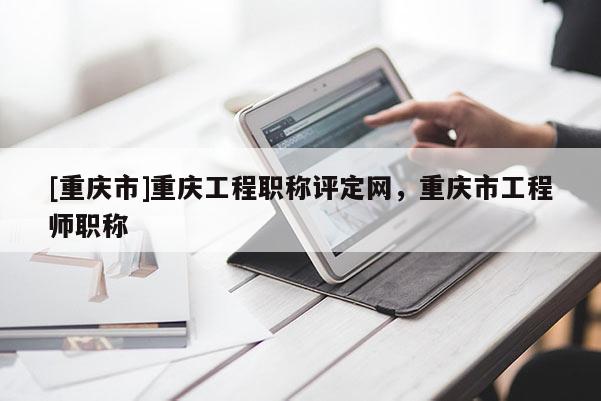 [重慶市]重慶工程職稱評定網(wǎng)，重慶市工程師職稱