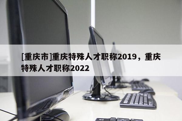 [重慶市]重慶特殊人才職稱2019，重慶特殊人才職稱2022
