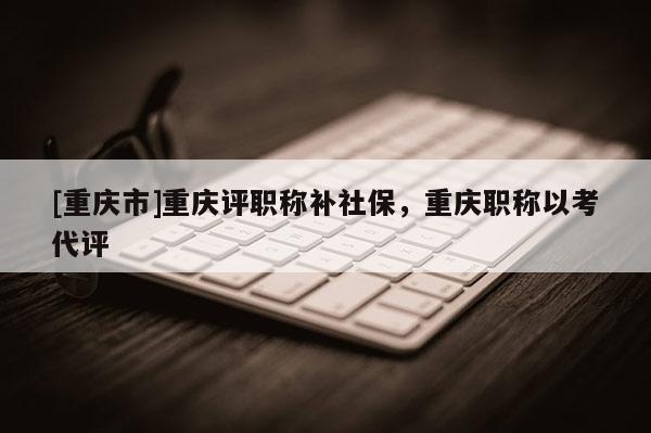[重慶市]重慶評(píng)職稱(chēng)補(bǔ)社保，重慶職稱(chēng)以考代評(píng)