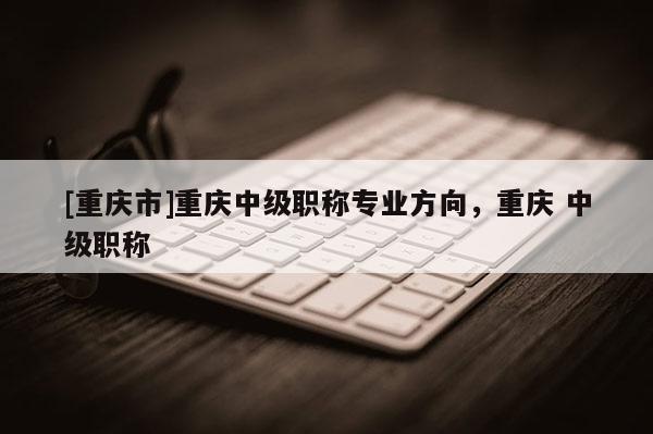 [重慶市]重慶中級(jí)職稱(chēng)專(zhuān)業(yè)方向，重慶 中級(jí)職稱(chēng)