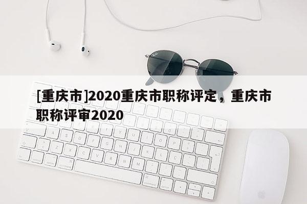 [重慶市]2020重慶市職稱評(píng)定，重慶市職稱評(píng)審2020