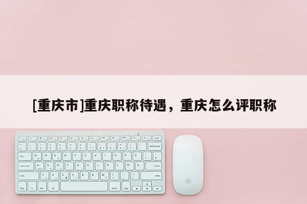 [重慶市]重慶職稱待遇，重慶怎么評(píng)職稱