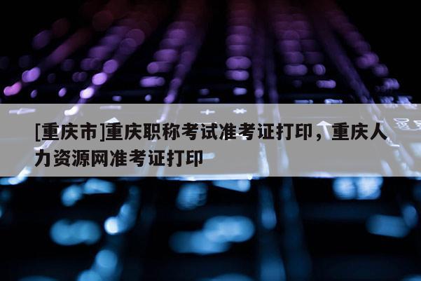 [重慶市]重慶職稱考試準考證打印，重慶人力資源網(wǎng)準考證打印