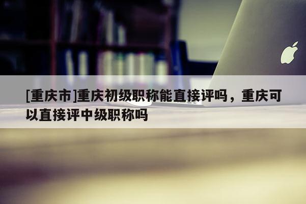 [重慶市]重慶初級職稱能直接評嗎，重慶可以直接評中級職稱嗎