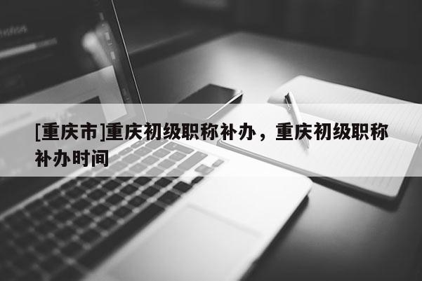 [重慶市]重慶初級職稱補辦，重慶初級職稱補辦時間