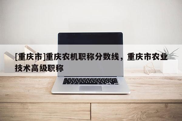 [重慶市]重慶農(nóng)機(jī)職稱分?jǐn)?shù)線，重慶市農(nóng)業(yè)技術(shù)高級職稱