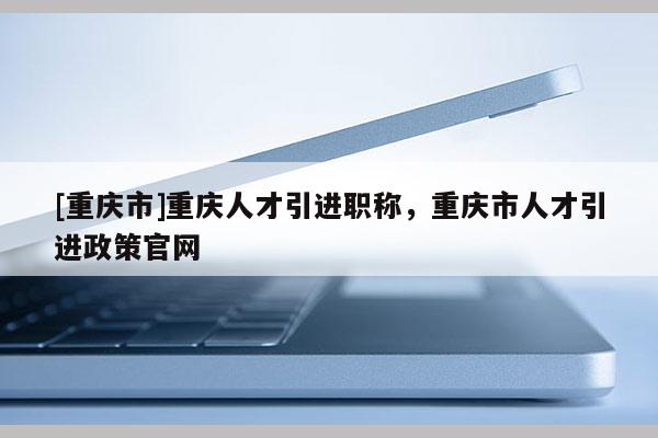 [重慶市]重慶人才引進職稱，重慶市人才引進政策官網