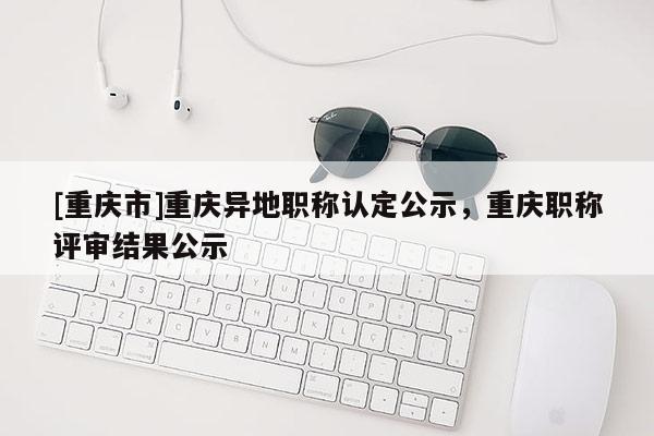 [重慶市]重慶異地職稱認(rèn)定公示，重慶職稱評審結(jié)果公示