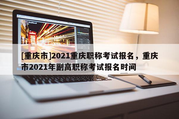 [重慶市]2021重慶職稱考試報(bào)名，重慶市2021年副高職稱考試報(bào)名時(shí)間