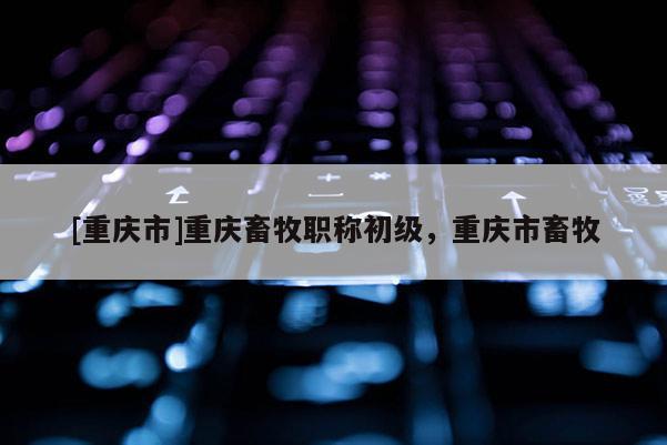 [重慶市]重慶畜牧職稱初級(jí)，重慶市畜牧