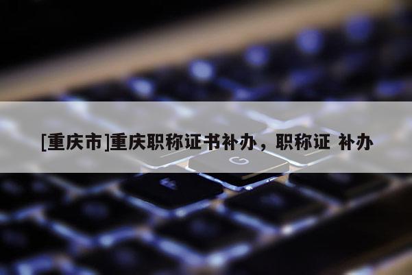 [重慶市]重慶職稱證書補辦，職稱證 補辦