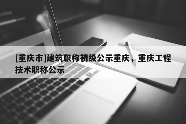 [重慶市]建筑職稱初級公示重慶，重慶工程技術職稱公示