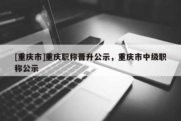 [重慶市]重慶職稱晉升公示，重慶市中級(jí)職稱公示