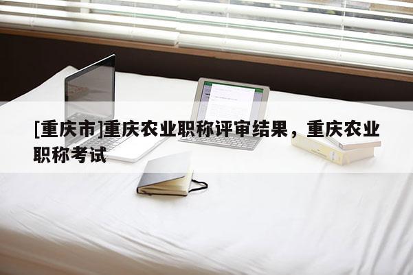 [重慶市]重慶農(nóng)業(yè)職稱評(píng)審結(jié)果，重慶農(nóng)業(yè)職稱考試