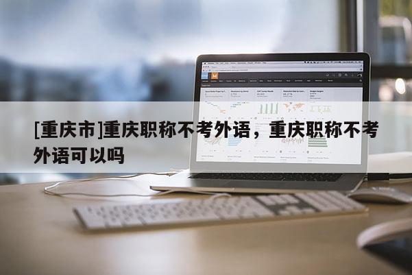 [重慶市]重慶職稱不考外語，重慶職稱不考外語可以嗎