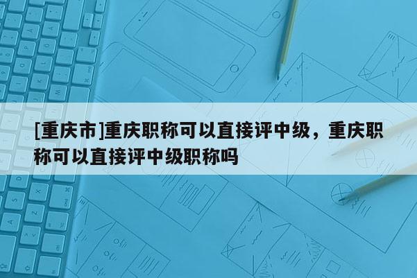 [重慶市]重慶職稱可以直接評中級，重慶職稱可以直接評中級職稱嗎