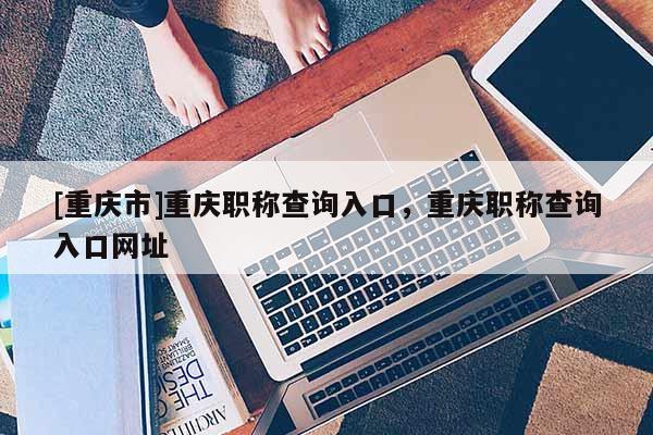 [重慶市]重慶職稱查詢?nèi)肟?，重慶職稱查詢?nèi)肟诰W(wǎng)址
