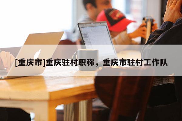 [重慶市]重慶駐村職稱，重慶市駐村工作隊(duì)