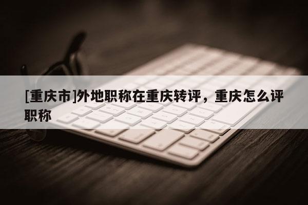 [重慶市]外地職稱在重慶轉(zhuǎn)評，重慶怎么評職稱