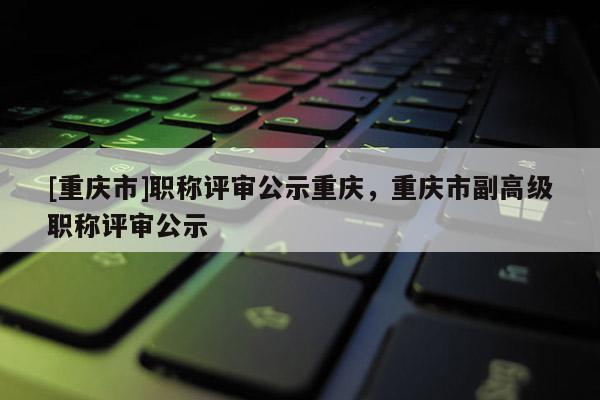 [重慶市]職稱評(píng)審公示重慶，重慶市副高級(jí)職稱評(píng)審公示