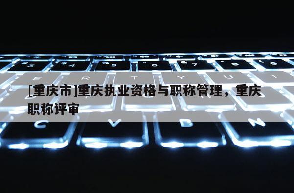 [重慶市]重慶執(zhí)業(yè)資格與職稱管理，重慶 職稱評審