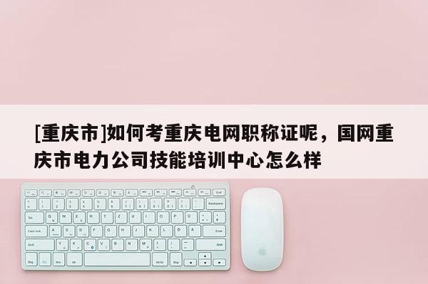 [重慶市]如何考重慶電網(wǎng)職稱證呢，國網(wǎng)重慶市電力公司技能培訓(xùn)中心怎么樣