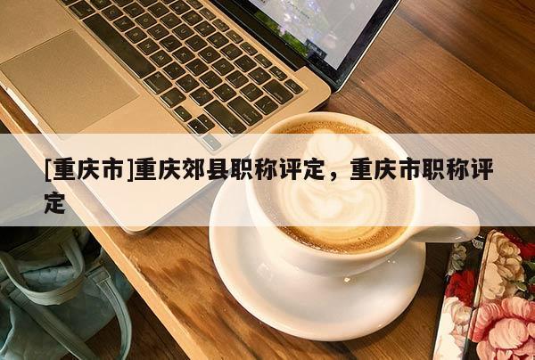 [重慶市]重慶郊縣職稱評定，重慶市職稱評定