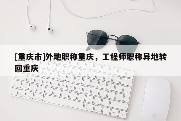 [重慶市]外地職稱重慶，工程師職稱異地轉(zhuǎn)回重慶