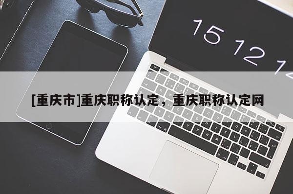 [重慶市]重慶職稱認(rèn)定，重慶職稱認(rèn)定網(wǎng)