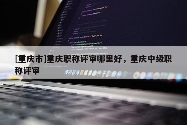 [重慶市]重慶職稱(chēng)評(píng)審哪里好，重慶中級(jí)職稱(chēng)評(píng)審